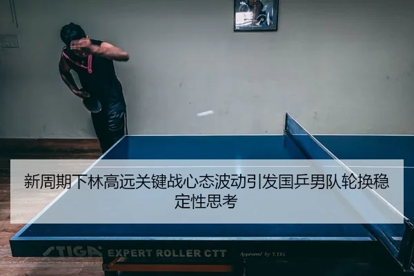 新周期下林高远关键战心态波动引发国乒男队轮换稳定性思考