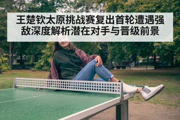 王楚钦太原挑战赛复出首轮遭遇强敌深度解析潜在对手与晋级前景