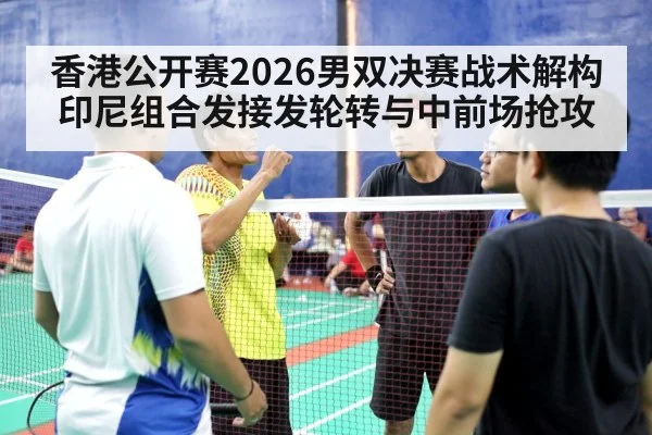 香港公开赛2026男双决赛战术解构 印尼组合发接发轮转与中前场抢攻